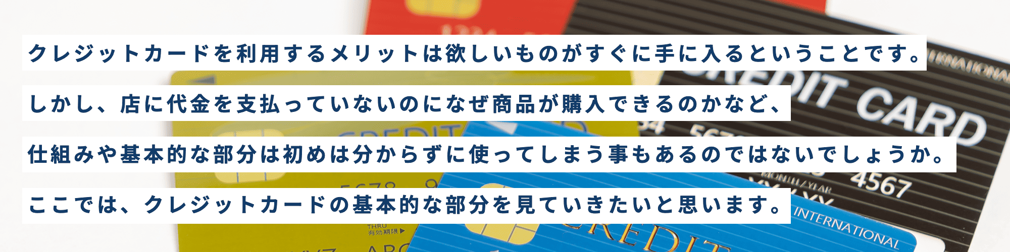 クレジットカードを利用するメリットは欲しいものがすぐに手に入るということです。しかし、店に代金を支払っていないのになぜ商品が購入できるのかなど、仕組みや基本的な部分は初めは分からずに使ってしまう事もあるのではないでしょうか。ここでは、クレジットカードの基本的な部分を見ていきたいと思います。