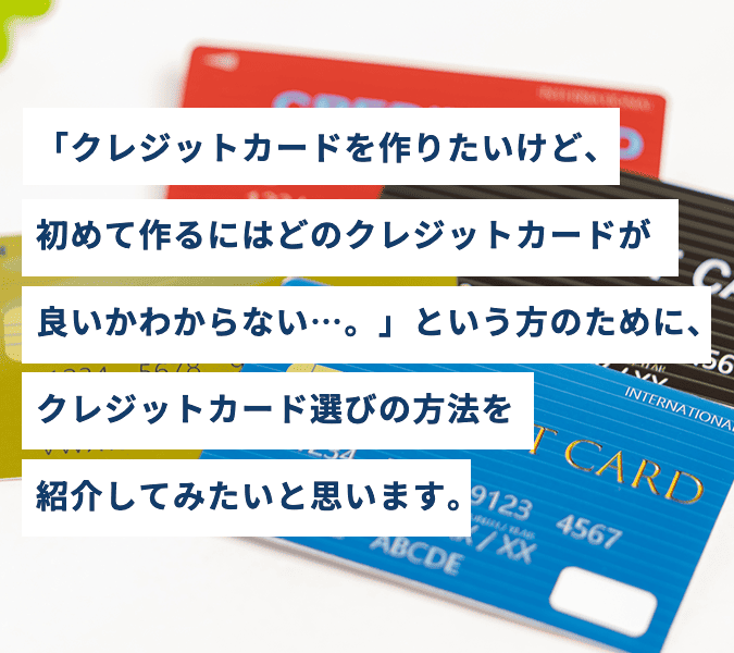 「クレジットカードを作りたいけど、初めて作るにはどのクレジットカードが良いかわからない…。」という方のために、クレジットカード選びの方法を紹介してみたいと思います。