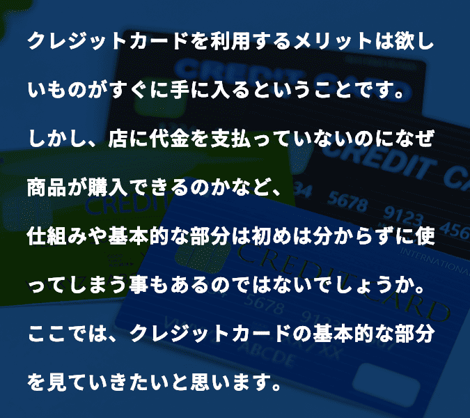 クレジットカードを利用するメリットは欲しいものがすぐに手に入るということです。しかし、店に代金を支払っていないのになぜ商品が購入できるのかなど、仕組みや基本的な部分は初めは分からずに使ってしまう事もあるのではないでしょうか。ここでは、クレジットカードの基本的な部分を見ていきたいと思います。